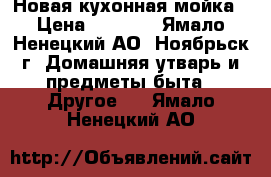 Новая кухонная мойка › Цена ­ 5 800 - Ямало-Ненецкий АО, Ноябрьск г. Домашняя утварь и предметы быта » Другое   . Ямало-Ненецкий АО